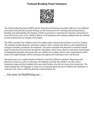 National Reading Panel Summary
The National Reading Panel (NRP) and the International Reading Association (IRA) are two different
associations that provide research findings on the best practices for teaching and learning literacy.
Reading and understanding the findings of both associations is important for educators and parents to
boost the literacy rates of our children. Below I will summarize the reading standards that our outlined
by both and provide my thoughts and insights.
The NRP concludes that children need to be taught certain instructional methods to excel in reading.
The methods include phonemic awareness, phonics skills, reading with fluency, and comprehension
strategies including vocabulary development. The panel concludes that phonemic awareness should
begin in preschool and continue through the elementary school years, phonics instruction should begin
in kindergarten through sixth grade and once children are reading, fluency and comprehension skills
need to be taught through various techniques throughout the elementary years and beyond.
The panel goes on to explain detailed methods to teach the different standards. Beginning with
phonemic awareness, early in education, the findings conclude that children who have direct
instruction improved their reading skills more that children who did not receive this instruction. The
understanding that oral language is made up of connected phonemes gives children the foundation to
read and write. Once a child has phonemic understanding, the
... Get more on HelpWriting.net ...
 