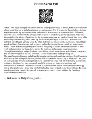 Dietetics Career Path
When I first began college I was unsure of what career path I wanted to pursue, but I knew whatever I
chose would lead me to a challenging and rewarding career. My first semester I enrolled as a biology
major because of my interest in science and desire to work within the health care field. This same
semester I also happened to be taking a nutrition class as apart of my general education, and I was
introduced to the science of nutrition. As the semester progressed my passion for nutrition grew, while
the feelings of uncertainty I had about my future career path began to dissolve. I was drawn to
nutrition once I began learning about the effect that food has on our health, and realized I could help
people suffering from diseases such as cancer and cardiovascular disease, which are so prevalent
today. I knew that choosing to major in dietetics was going to require an immense amount of hard
work and dedication, but I decided to accept the challenge and pursue a career in dietetics.
Throughout my college and professional career I have gained many diverse and valuable experiences
that have helped prepare me for a career in ... Show more content on Helpwriting.net ...
My specific areas of interest include cardiovascular nutrition and oncology nutrition. Once I become a
dietitian my short term goals include gaining clinical experience by working in a hospital. I also plan
on joining a local professional organization, so I can stay involved with my community and network
with other dietitians. My long term goals would be to purse my interest in oncology and
cardiovascular nutrition. I would like to work at a cardiac rehabilitation center or in the cardiology
unit at a hospital where I could help combat the leading cause of death in the United States. To purse
oncology nutrition I would like to work in an outpatient cancer center, and join the Oncology
Nutrition Dietetic Practice
... Get more on HelpWriting.net ...
 