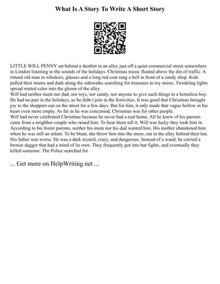 What Is A Story To Write A Short Story
LITTLE WILL PENNY sat behind a dustbin in an alley just off a quiet commercial street somewhere
in London listening to the sounds of the holidays. Christmas music floated above the din of traffic. A
rotund old man in whiskers, glasses and a long red coat rang a bell in front of a candy shop. Kids
pulled their mums and dads along the sidewalks searching for treasures in toy stores. Twinkling lights
spread muted color into the gloom of the alley.
Will had neither mum nor dad, nor toys, nor candy, nor anyone to give such things to a homeless boy.
He had no part in the holidays, so he didn t join in the festivities. It was good that Christmas brought
joy to the shoppers out on the street for a few days. But for him, it only made that vague hollow in his
heart even more empty. As far as he was concerned, Christmas was for other people.
Will had never celebrated Christmas because he never had a real home. All he knew of his parents
came from a neighbor couple who raised him. To hear them tell it, Will was lucky they took him in.
According to his foster parents, neither his mum nor his dad wanted him. His mother abandoned him
when he was still an infant. To be blunt, she threw him into the snow, out in the alley behind their hut.
His father was worse. He was a dark wizard, crazy, and dangerous. Instead of a wand, he carried a
bronze dagger that had a mind of its own. They frequently got into bar fights, and eventually they
killed someone. The Police searched for
... Get more on HelpWriting.net ...
 