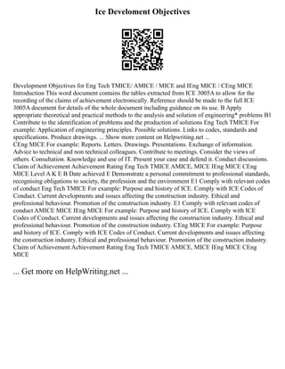 Ice Develoment Objectives
Development Objectives for Eng Tech TMICE/ AMICE / MICE and IEng MICE / CEng MICE
Introduction This word document contains the tables extracted from ICE 3005A to allow for the
recording of the claims of achievement electronically. Reference should be made to the full ICE
3005A document for details of the whole document including guidance on its use. B Apply
appropriate theoretical and practical methods to the analysis and solution of engineering* problems B1
Contribute to the identification of problems and the production of solutions Eng Tech TMICE For
example: Application of engineering principles. Possible solutions. Links to codes, standards and
specifications. Produce drawings. ... Show more content on Helpwriting.net ...
CEng MICE For example: Reports. Letters. Drawings. Presentations. Exchange of information.
Advice to technical and non technical colleagues. Contribute to meetings. Consider the views of
others. Consultation. Knowledge and use of IT. Present your case and defend it. Conduct discussions.
Claim of Achievement Achievement Rating Eng Tech TMICE AMICE, MICE IEng MICE CEng
MICE Level A K E B Date achieved E Demonstrate a personal commitment to professional standards,
recognising obligations to society, the profession and the environment E1 Comply with relevant codes
of conduct Eng Tech TMICE For example: Purpose and history of ICE. Comply with ICE Codes of
Conduct. Current developments and issues affecting the construction industry. Ethical and
professional behaviour. Promotion of the construction industry. E1 Comply with relevant codes of
conduct AMICE MICE IEng MICE For example: Purpose and history of ICE. Comply with ICE
Codes of Conduct. Current developments and issues affecting the construction industry. Ethical and
professional behaviour. Promotion of the construction industry. CEng MICE For example: Purpose
and history of ICE. Comply with ICE Codes of Conduct. Current developments and issues affecting
the construction industry. Ethical and professional behaviour. Promotion of the construction industry.
Claim of Achievement Achievement Rating Eng Tech TMICE AMICE, MICE IEng MICE CEng
MICE
... Get more on HelpWriting.net ...
 