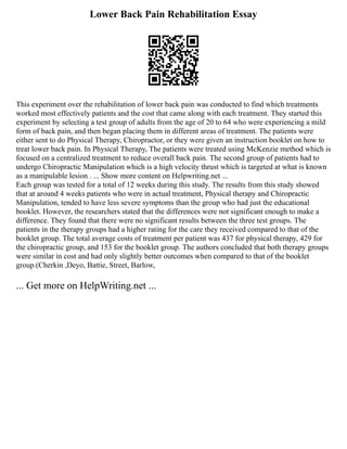 Lower Back Pain Rehabilitation Essay
This experiment over the rehabilitation of lower back pain was conducted to find which treatments
worked most effectively patients and the cost that came along with each treatment. They started this
experiment by selecting a test group of adults from the age of 20 to 64 who were experiencing a mild
form of back pain, and then began placing them in different areas of treatment. The patients were
either sent to do Physical Therapy, Chiropractor, or they were given an instruction booklet on how to
treat lower back pain. In Physical Therapy, The patients were treated using McKenzie method which is
focused on a centralized treatment to reduce overall back pain. The second group of patients had to
undergo Chiropractic Manipulation which is a high velocity thrust which is targeted at what is known
as a manipulable lesion . ... Show more content on Helpwriting.net ...
Each group was tested for a total of 12 weeks during this study. The results from this study showed
that at around 4 weeks patients who were in actual treatment, Physical therapy and Chiropractic
Manipulation, tended to have less severe symptoms than the group who had just the educational
booklet. However, the researchers stated that the differences were not significant enough to make a
difference. They found that there were no significant results between the three test groups. The
patients in the therapy groups had a higher rating for the care they received compared to that of the
booklet group. The total average costs of treatment per patient was 437 for physical therapy, 429 for
the chiropractic group, and 153 for the booklet group. The authors concluded that both therapy groups
were similar in cost and had only slightly better outcomes when compared to that of the booklet
group.(Cherkin ,Deyo, Battie, Street, Barlow,
... Get more on HelpWriting.net ...
 