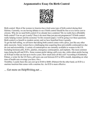 Argumentative Essay On Birth Control
Birth control. Most of the women in America have tried some type of birth control during their
lifetime. Currently, we are having debates to see if birth control should be free or at a lower cost to
citizens. Why do we need birth control if we already have condoms? Do we really have affordable
birth control? Can we get it easily? Does it do more than just prevent pregnancies? If birth control
really helping women and the economy? In this research paper, I will be going over these questions.
Birth control is a benefit to modern society and we have benefited from it greatly.
To get the ball rolling, we all know that taking birth control comes with a price, just like any other
daily necessity. Some women have a challenging time acquiring these preventable contraceptives due
do cost and accessibility. A variety of contraceptives are currently available to women in the US.
Including hormone pills, IUD s, patches, emergency contraception, and implants. The most common
types being the pill and IUD s. Some women prefer taking a pill every day, while others prefer having
an IUD put in that can last up to twelve years. How much does all this cost? According to Kimberley
Palmer, a writer for the US News, pill users can cost between $15 to $50 a month, depending on what
time of health care coverage you have. On a
Trombley 2 yearly basis this can cost up to $160 to $600. (Palmer) On the other hand, an IUD is a
onetime insertion that comes with a onetime fee. An IUD is more effective
... Get more on HelpWriting.net ...
 
