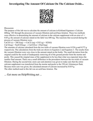 Investigating The Amount Of Calcium On The Calcium Oxide...
Discussion:
The purpose of this lab was to calculate the amount of calcium in Kirkland Signature s Calcium
600mg +D3 through the processes of vacuum filtration and acid base titration. These two methods
were effective in determining the amount of calcium in the calcium supplement with an error of +/
0.05 g; the amount of calcium stated on the label was 600 mg. The reactions that occurred during the
process of vacuum filtration were:
CaCO3 (s) + 2HCl(aq) → CaCl2 (aq) +CO2 (g) + H2O(l)
CaCl2(aq) + Na2CO3(aq) → CaCO3(s) +2NaCl(aq)
The amounts of calcium calculated from the two trials of vacuum filtration were 0.554 g and 0.573 g
respectively. The calculations from the trials are shown in Equation 2 and Equation 3. The results from
the vacuum filtration were very close to the amount stated on the bottle. The small deviation from the
original could be the result of inadequately removing all of the ground powder from the mortar and
pestle. This caused the original mass of the supplement to be less than what was expected, hence the
smaller final amount. There was a small difference in the procedures between the two trials of vacuum
filtration. During the second trial, more care and attention was given to make sure that the entire
calcium supplement was transferred from the mortar and pestle to the 250 mL Erlenmeyer flask.
Because more care was given, the calculated amount of calcium increased by 0.019 g.
The other method used in this lab was an acid base titration. The
... Get more on HelpWriting.net ...
 