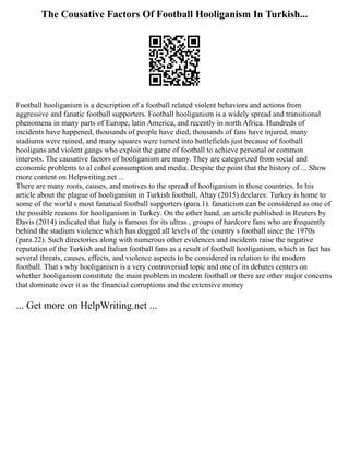 The Cousative Factors Of Football Hooliganism In Turkish...
Football hooliganism is a description of a football related violent behaviors and actions from
aggressive and fanatic football supporters. Football hooliganism is a widely spread and transitional
phenomena in many parts of Europe, latin America, and recently in north Africa. Hundreds of
incidents have happened, thousands of people have died, thousands of fans have injured, many
stadiums were ruined, and many squares were turned into battlefields just because of football
hooligans and violent gangs who exploit the game of football to achieve personal or common
interests. The causative factors of hooliganism are many. They are categorized from social and
economic problems to al cohol consumption and media. Despite the point that the history of ... Show
more content on Helpwriting.net ...
There are many roots, causes, and motives to the spread of hooliganism in those countries. In his
article about the plague of hooliganism in Turkish football, Altay (2015) declares: Turkey is home to
some of the world s most fanatical football supporters (para.1). fanaticism can be considered as one of
the possible reasons for hooliganism in Turkey. On the other hand, an article published in Reuters by
Davis (2014) indicated that Italy is famous for its ultras , groups of hardcore fans who are frequently
behind the stadium violence which has dogged all levels of the country s football since the 1970s
(para.22). Such directories along with numerous other evidences and incidents raise the negative
reputation of the Turkish and Italian football fans as a result of football hooliganism, which in fact has
several threats, causes, effects, and violence aspects to be considered in relation to the modern
football. That s why hooliganism is a very controversial topic and one of its debates centers on
whether hooliganism constitute the main problem in modern football or there are other major concerns
that dominate over it as the financial corruptions and the extensive money
... Get more on HelpWriting.net ...
 