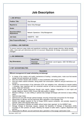 Document: 140317 v2.0 page 1 of 3
Job Description
1. JOB DETAILS:
Position Title: Ship Manager
Reports to: Senior Ship Manager
Grade:
Department/Sub-
Department:
Network Operations / Ship Management
Job Code: HQNOP75 - 1601
Date Prepared/Revised: 6 January 2016
2. OVERALL JOB PURPOSE:
To ensure maximum cargo intake and operational monitoring, optimal voyage planning, taking vessels
safety, crane split, port restrictions and trim in to account. Responsible for energy consumption of ships
managed
3. JOB DIMENSIONS:
Key Dimensions:
Direct/Total N/A
Financial
Dimensions
Operational cost of approx. USD 100 Million per
annum
4. KEY ACCOUNTABILITIES:
Description
Efficient management of vessel scheduling and stowage
 In charge of the creation and quality maintenance of loading / unloading plans, make sure that vessels
voyage and port operations go smoothly
 Plan and monitor vessels safe condition, in close coordination with vessel command
 Plan and create coastal schedules, taking overall fuel consumption, draft/trim and port restrictions in to
account.
 Handle the communication of the information (ETA and navigation time, information on vessels loading
/ unloading, daily reporting) with the concerned services as well as external partners and customers
(Lines, ships and Terminal).
 Monitor vessels speed performance through noon reports, address irregularities in noon report and
voyage departure reports (VDR). Ensure high data quality in reports
 Minimize shifting’s, in case shifting is optional ship manager will Bargen with terminal on lease shifting
option
 Optimize cargo intake
 Optimize trim and draft through optimal stowage; ensuring minimal fuel consumption for the voyage
 Responsible for efficient use and optimized value generation of the Stowage Tool
 Monitor and validate requests for Out of Gauge (OOG) special containers, and promptly respond to
approval within VSA required frame time
 Insure no hazardous materials are loaded without having been approved by the HAZMAT desk
 Manage Change of Discharge request, evaluate the feasibility of Changes of Destination (COD)
according to their position on board, following the request of sales teams, Logistics Department and
partners.
 Responsible for efficient use and optimized value generation of the voyage optimization tools
 