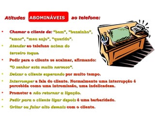 Atitudes ABOMINÁVEIS            ao telefone:


•    Chamar o cliente de: “bem”, “benzinho”,
     “amor”, “meu anjo”, “querido”.
•    Atender ao telefone acima do
     terceiro toque.
•    Pedir para o cliente se acalmar, afirmando:
     “O senhor esta muito nervoso”.
•    Deixar o cliente esperando por muito tempo.
•    Interromper a fala do cliente. Normalmente uma interrupção é
     percebida como uma intromissão, uma indelicadeza.
•    Prometer e não retornar a ligação.
•    Pedir para o cliente ligar depois é uma barbaridade.
•    Gritar ou falar alto demais com o cliente.
 