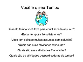 Você e o seu Tempo




•Quanto tempo você leva para concluir cada assunto?
         •Esses tempos são satisfatórios?
 •Você tem deixado muitos assuntos sem solução?
       •Quais são suas atividades rotineiras?
      •Quais são suas atividades Planejadas?
•Quais são as atividades desperdiçadoras de tempo?
 