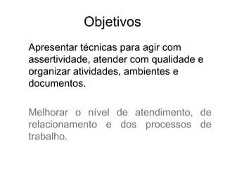 Objetivos
Apresentar técnicas para agir com
assertividade, atender com qualidade e
organizar atividades, ambientes e
documentos.

Melhorar o nível de atendimento, de
relacionamento e dos processos de
trabalho.
 