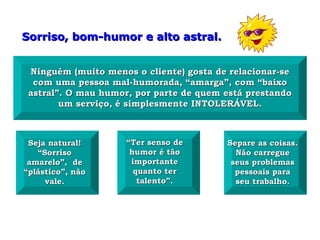 Sorriso, bom-humor e alto astral.


 Ninguém (muito menos o cliente) gosta de relacionar-se
  com uma pessoa mal-humorada, “amarga”, com “baixo
 astral”. O mau humor, por parte de quem está prestando
        um serviço, é simplesmente INTOLERÁVEL.



 Seja natural!       “Ter senso de       Separe as coisas.
   “Sorriso           humor é tão          Não carregue
 amarelo”, de         importante          seus problemas
“plástico”, não        quanto ter          pessoais para
     vale.              talento”.          seu trabalho.
 