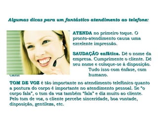 Algumas dicas para um fantástico atendimento ao telefone:


                            ATENDA no primeiro toque. O
                            pronto-atendimento causa uma
                            excelente impressão.

                            SAUDAÇÃO enfática. Dê o nome da
                            empresa. Cumprimente o cliente. Dê
                            seu nome e coloque-se à disposição.
                                  Tudo isso com ênfase, com
calor                             humano.
TOM DE VOZ é tão importante no atendimento telefônico quanto
a postura do corpo é importante no atendimento pessoal. Se “o
corpo fala”, o tom da voz também “fala” e diz muito ao cliente.
Pelo tom de voz, o cliente percebe sinceridade, boa vontade,
disposição, gentileza, etc.
 