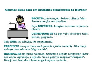 Algumas dicas para um fantástico atendimento ao telefone:


                     ESCUTE com atenção. Deixe o cliente falar.
                     Preste atenção aos detalhes.
                     Seja EMPÁTICO. Imagine-se como se fosse o
                     cliente.
                     CERTIFIQUE-SE de que você entendeu tudo.
                     Senão, pergunte.
Seja ÁGIL na solução, no atendimento.
PERGUNTE em que mais você poderia ajudar o cliente. Não meça
esforço para oferecer “algo a mais”.
DESPEÇA-SE de forma calorosa. Convide o cliente a retornar, fazer
um visita. Agradeça a ligação. Use a palavra mágica: “Obrigado”.
Deseje um bom dia e bons negócios para o cliente.
 