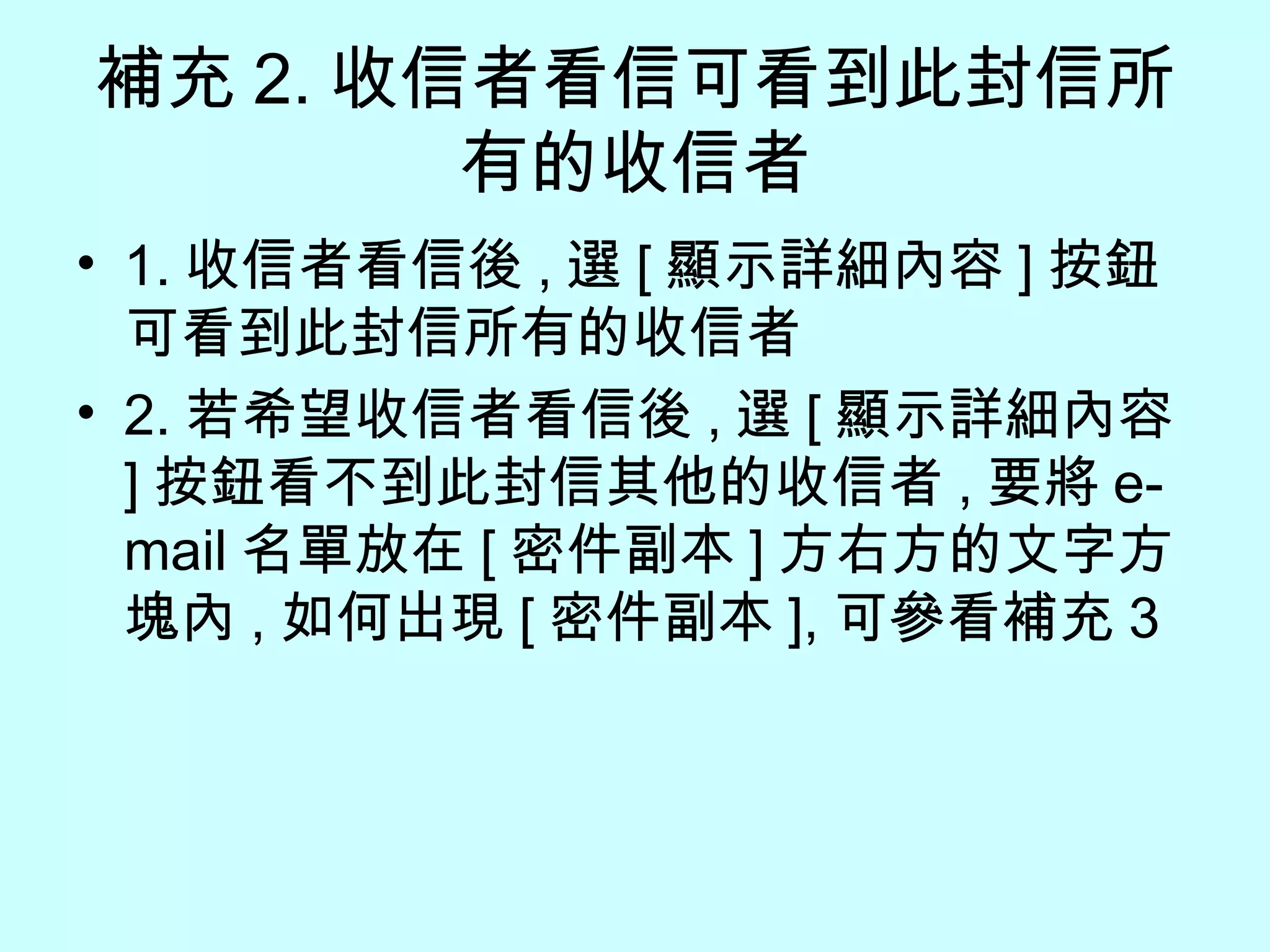 補充 2. 收信者看信可看到此封信所有的收信者 1. 收信者看信後 , 選 [ 顯示詳細內容 ] 按鈕可看到此封信所有的收信者 2. 若希望收信者看信後 , 選 [ 顯示詳細內容 ] 按鈕看不到此封信其他的收信者 , 要將 e-mail 名單放在 [ 密件副本 ] 方右方的文字方塊內 , 如何出現 [ 密件副本 ], 可參看補充 3 