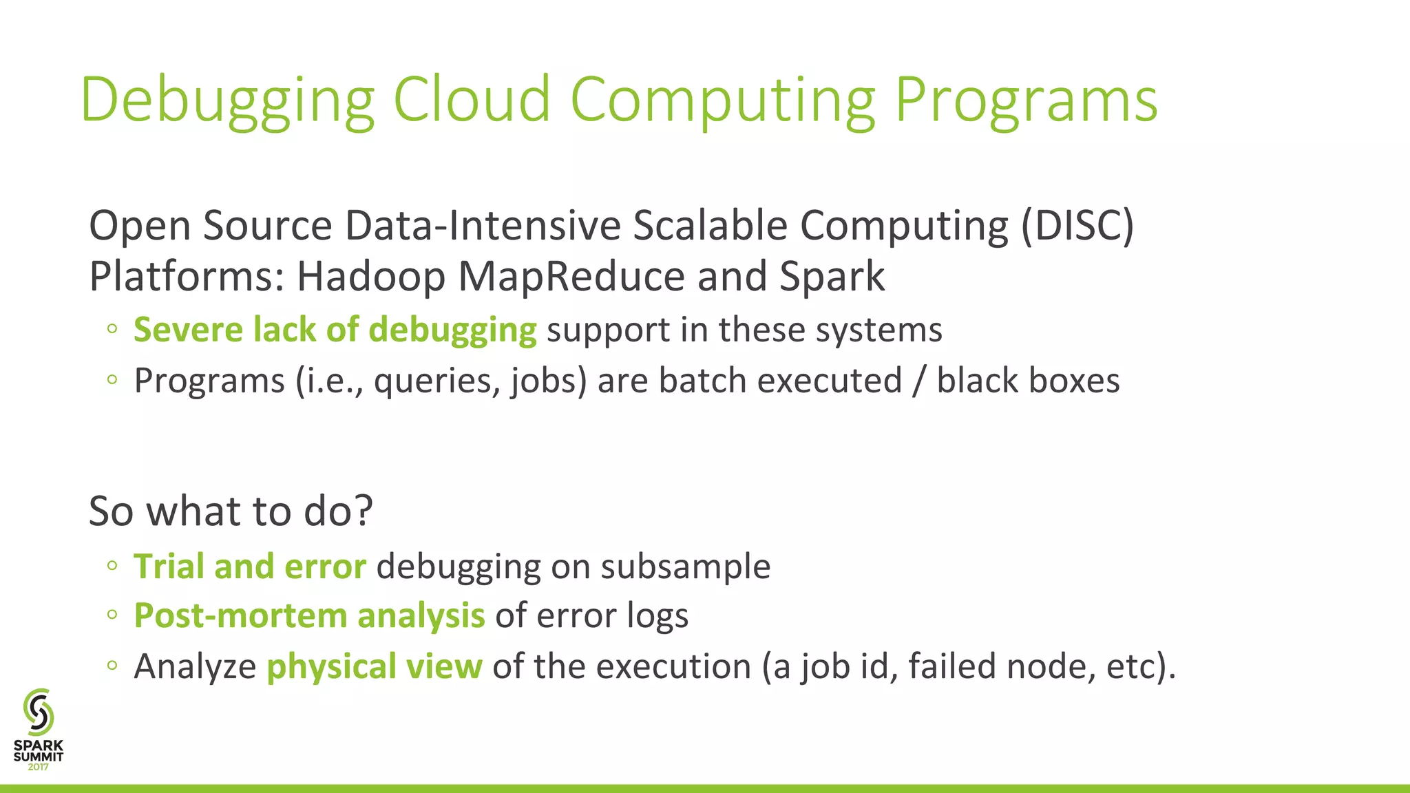Open	Source	Data-Intensive	Scalable	Computing	(DISC) Platforms:	Hadoop	MapReduce	and	Spark ◦ Severe	lack	of	debugging support	in	these	systems ◦ Programs	(i.e.,	queries,	jobs)	are	batch	executed	/	black	boxes So	what	to	do? ◦ Trial	and	error debugging	on	subsample ◦ Post-mortem	analysis of	error	logs ◦ Analyze	physical	view of	the	execution	(a	job	id,	failed	node,	etc). Debugging	Cloud	Computing	Programs 