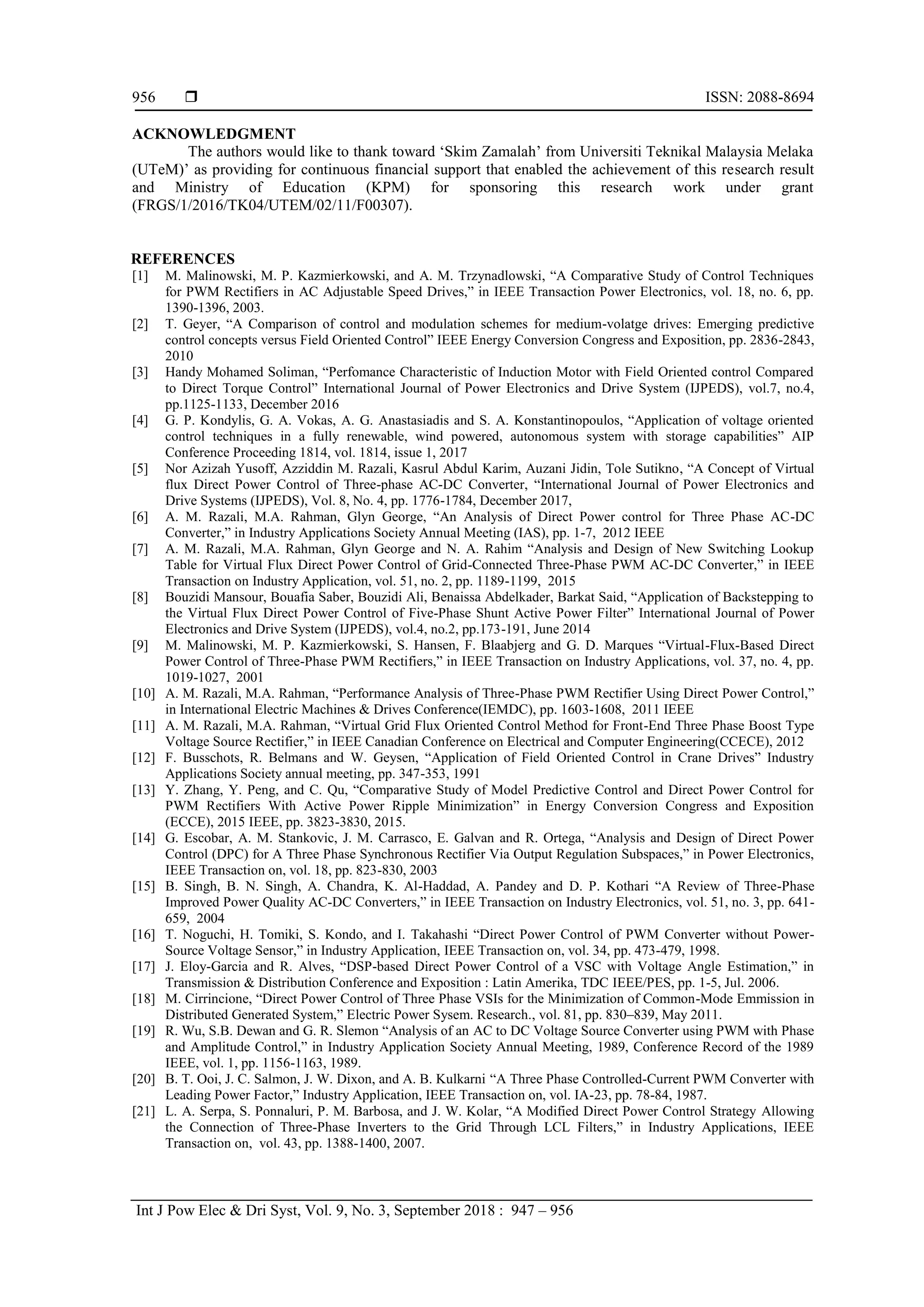  ISSN: 2088-8694
Int J Pow Elec & Dri Syst, Vol. 9, No. 3, September 2018 : 947 – 956
956
ACKNOWLEDGMENT
The authors would like to thank toward ‘Skim Zamalah’ from Universiti Teknikal Malaysia Melaka
(UTeM)’ as providing for continuous financial support that enabled the achievement of this research result
and Ministry of Education (KPM) for sponsoring this research work under grant
(FRGS/1/2016/TK04/UTEM/02/11/F00307).
REFERENCES
[1] M. Malinowski, M. P. Kazmierkowski, and A. M. Trzynadlowski, “A Comparative Study of Control Techniques
for PWM Rectifiers in AC Adjustable Speed Drives,” in IEEE Transaction Power Electronics, vol. 18, no. 6, pp.
1390-1396, 2003.
[2] T. Geyer, “A Comparison of control and modulation schemes for medium-volatge drives: Emerging predictive
control concepts versus Field Oriented Control” IEEE Energy Conversion Congress and Exposition, pp. 2836-2843,
2010
[3] Handy Mohamed Soliman, “Perfomance Characteristic of Induction Motor with Field Oriented control Compared
to Direct Torque Control” International Journal of Power Electronics and Drive System (IJPEDS), vol.7, no.4,
pp.1125-1133, December 2016
[4] G. P. Kondylis, G. A. Vokas, A. G. Anastasiadis and S. A. Konstantinopoulos, “Application of voltage oriented
control techniques in a fully renewable, wind powered, autonomous system with storage capabilities” AIP
Conference Proceeding 1814, vol. 1814, issue 1, 2017
[5] Nor Azizah Yusoff, Azziddin M. Razali, Kasrul Abdul Karim, Auzani Jidin, Tole Sutikno, “A Concept of Virtual
flux Direct Power Control of Three-phase AC-DC Converter, “International Journal of Power Electronics and
Drive Systems (IJPEDS), Vol. 8, No. 4, pp. 1776-1784, December 2017,
[6] A. M. Razali, M.A. Rahman, Glyn George, “An Analysis of Direct Power control for Three Phase AC-DC
Converter,” in Industry Applications Society Annual Meeting (IAS), pp. 1-7, 2012 IEEE
[7] A. M. Razali, M.A. Rahman, Glyn George and N. A. Rahim “Analysis and Design of New Switching Lookup
Table for Virtual Flux Direct Power Control of Grid-Connected Three-Phase PWM AC-DC Converter,” in IEEE
Transaction on Industry Application, vol. 51, no. 2, pp. 1189-1199, 2015
[8] Bouzidi Mansour, Bouafia Saber, Bouzidi Ali, Benaissa Abdelkader, Barkat Said, “Application of Backstepping to
the Virtual Flux Direct Power Control of Five-Phase Shunt Active Power Filter” International Journal of Power
Electronics and Drive System (IJPEDS), vol.4, no.2, pp.173-191, June 2014
[9] M. Malinowski, M. P. Kazmierkowski, S. Hansen, F. Blaabjerg and G. D. Marques “Virtual-Flux-Based Direct
Power Control of Three-Phase PWM Rectifiers,” in IEEE Transaction on Industry Applications, vol. 37, no. 4, pp.
1019-1027, 2001
[10] A. M. Razali, M.A. Rahman, “Performance Analysis of Three-Phase PWM Rectifier Using Direct Power Control,”
in International Electric Machines & Drives Conference(IEMDC), pp. 1603-1608, 2011 IEEE
[11] A. M. Razali, M.A. Rahman, “Virtual Grid Flux Oriented Control Method for Front-End Three Phase Boost Type
Voltage Source Rectifier,” in IEEE Canadian Conference on Electrical and Computer Engineering(CCECE), 2012
[12] F. Busschots, R. Belmans and W. Geysen, “Application of Field Oriented Control in Crane Drives” Industry
Applications Society annual meeting, pp. 347-353, 1991
[13] Y. Zhang, Y. Peng, and C. Qu, “Comparative Study of Model Predictive Control and Direct Power Control for
PWM Rectifiers With Active Power Ripple Minimization” in Energy Conversion Congress and Exposition
(ECCE), 2015 IEEE, pp. 3823-3830, 2015.
[14] G. Escobar, A. M. Stankovic, J. M. Carrasco, E. Galvan and R. Ortega, “Analysis and Design of Direct Power
Control (DPC) for A Three Phase Synchronous Rectifier Via Output Regulation Subspaces,” in Power Electronics,
IEEE Transaction on, vol. 18, pp. 823-830, 2003
[15] B. Singh, B. N. Singh, A. Chandra, K. Al-Haddad, A. Pandey and D. P. Kothari “A Review of Three-Phase
Improved Power Quality AC-DC Converters,” in IEEE Transaction on Industry Electronics, vol. 51, no. 3, pp. 641-
659, 2004
[16] T. Noguchi, H. Tomiki, S. Kondo, and I. Takahashi “Direct Power Control of PWM Converter without Power-
Source Voltage Sensor,” in Industry Application, IEEE Transaction on, vol. 34, pp. 473-479, 1998.
[17] J. Eloy-Garcia and R. Alves, “DSP-based Direct Power Control of a VSC with Voltage Angle Estimation,” in
Transmission & Distribution Conference and Exposition : Latin Amerika, TDC IEEE/PES, pp. 1-5, Jul. 2006.
[18] M. Cirrincione, “Direct Power Control of Three Phase VSIs for the Minimization of Common-Mode Emmission in
Distributed Generated System,” Electric Power Sysem. Research., vol. 81, pp. 830–839, May 2011.
[19] R. Wu, S.B. Dewan and G. R. Slemon “Analysis of an AC to DC Voltage Source Converter using PWM with Phase
and Amplitude Control,” in Industry Application Society Annual Meeting, 1989, Conference Record of the 1989
IEEE, vol. 1, pp. 1156-1163, 1989.
[20] B. T. Ooi, J. C. Salmon, J. W. Dixon, and A. B. Kulkarni “A Three Phase Controlled-Current PWM Converter with
Leading Power Factor,” Industry Application, IEEE Transaction on, vol. IA-23, pp. 78-84, 1987.
[21] L. A. Serpa, S. Ponnaluri, P. M. Barbosa, and J. W. Kolar, “A Modified Direct Power Control Strategy Allowing
the Connection of Three-Phase Inverters to the Grid Through LCL Filters,” in Industry Applications, IEEE
Transaction on, vol. 43, pp. 1388-1400, 2007.
 