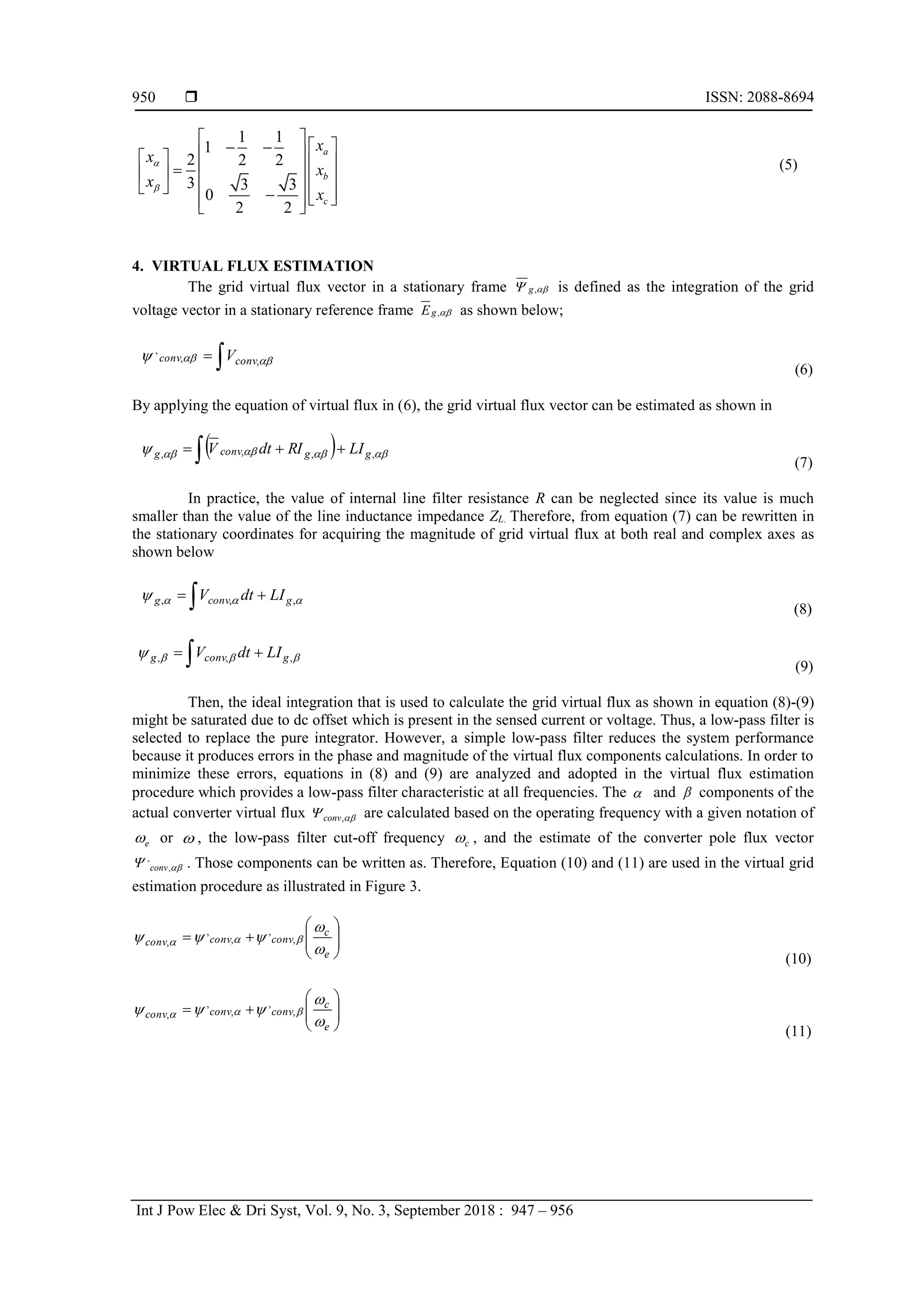  ISSN: 2088-8694
Int J Pow Elec & Dri Syst, Vol. 9, No. 3, September 2018 : 947 – 956
950
1 1
1
2 2 2
3 3 3
0
2 2
a
b
c
x
x
x
x
x


 
 
 
 
   
 

   
 
   
  
 
 
(5)
4. VIRTUAL FLUX ESTIMATION
The grid virtual flux vector in a stationary frame ,
g 
 is defined as the integration of the grid
voltage vector in a stationary reference frame ,
g
E  as shown below;

 

 ,
,
,
conv
conv V
(6)
By applying the equation of virtual flux in (6), the grid virtual flux vector can be estimated as shown in
 
 

 



 ,
,
,
, g
g
conv
g LI
RI
dt
V
(7)
In practice, the value of internal line filter resistance R can be neglected since its value is much
smaller than the value of the line inductance impedance ZL. Therefore, from equation (7) can be rewritten in
the stationary coordinates for acquiring the magnitude of grid virtual flux at both real and complex axes as
shown below
 
 


 ,
,
, g
conv
g LI
dt
V
(8)
 
 


 ,
,
, g
conv
g LI
dt
V
(9)
Then, the ideal integration that is used to calculate the grid virtual flux as shown in equation (8)-(9)
might be saturated due to dc offset which is present in the sensed current or voltage. Thus, a low-pass filter is
selected to replace the pure integrator. However, a simple low-pass filter reduces the system performance
because it produces errors in the phase and magnitude of the virtual flux components calculations. In order to
minimize these errors, equations in (8) and (9) are analyzed and adopted in the virtual flux estimation
procedure which provides a low-pass filter characteristic at all frequencies. The  and  components of the
actual converter virtual flux ,
conv 
 are calculated based on the operating frequency with a given notation of
e
 or  , the low-pass filter cut-off frequency c
 , and the estimate of the converter pole flux vector
,
,
conv 
 . Those components can be written as. Therefore, Equation (10) and (11) are used in the virtual grid
estimation procedure as illustrated in Figure 3.










e
c
conv
conv
conv




 

 ,
,
,
,
,
(10)










e
c
conv
conv
conv




 

 ,
,
,
,
,
(11)
 