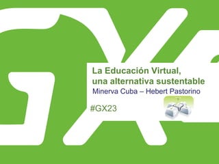#GX23
La Educación Virtual,
una alternativa sustentable
Minerva Cuba – Hebert Pastorino
 