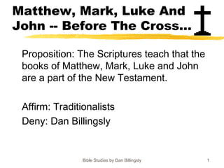 Bible Studies by Dan Billingsly 1
Matthew, Mark, Luke And
John -- Before The Cross...
Proposition: The Scriptures teach that the
books of Matthew, Mark, Luke and John
are a part of the New Testament.
Affirm: Traditionalists
Deny: Dan Billingsly
 