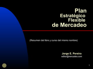 1
Plan
Estratégico
Flexible
de Mercadeo
Jorge E. Pereira
editor@mercadeo.com
(Resumen del libro y curso del mismo nombre)
 