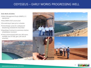 ODYSSEUS – EARLY WORKS PROGRESSING WELL
Early Works Activities
▪ Water Management Ponds (WMPs) 1-5
operational
▪ New WMPs 8 & 9 constructed
▪ De-watering of open pit on schedule
▪ Schlumberger pump for underground
dewatering scheduled for December
▪ Awarding of contract to commence decline
rehabilitation imminent
▪ Camp commissioned with over 100 rooms
available (out of 520), gym, wifi and all
amenities
16
 