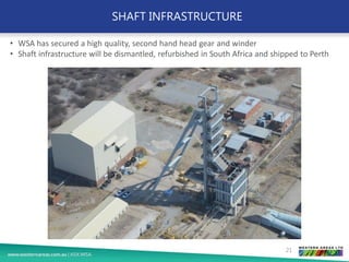 SHAFT INFRASTRUCTURE
21
• WSA has secured a high quality, second hand head gear and winder
• Shaft infrastructure will be dismantled, refurbished in South Africa and shipped to Perth
 