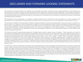 DISCLAIMER AND FORWARD LOOKING STATEMENTS
This presentation is being furnished to you solely for your information and for your use and may not be copied, reproduced or redistributed to any
other person in any manner. You agree to keep the contents of this presentation and these materials confidential. The information contained in
this presentation does not constitute or form any part of any offer or invitation to purchase any securities and neither the issue of the information
nor anything contained herein shall form the basis of, or be relied upon in connection with, any contract or commitment on the part of any person
to proceed with any transaction.
The distribution of this presentation in jurisdictions outside Australia may be restricted by law, and persons into whose possession this
presentation comes should inform themselves about, and observe, any such restrictions. This is not for distribution or dissemination in the U.S.
The information contained in this presentation has been prepared by Western Areas Ltd. No representation or warranty, express or implied, is or
will be made in or in relation to, and no responsibility or liability is or will be accepted by Western Areas Ltd, employees or representatives as to
the accuracy or completeness of this information or any other written or oral information made available to any interested party or its advisers
and any liability therefore is hereby expressly disclaimed. No party has any obligation to notify opinion changes or if it becomes aware of any
inaccuracy in or omission from this presentation. All opinions and projections expressed in this presentation are given as of this date and are
subject to change without notice.
This document contains forward-looking statements including nickel production targets and cost estimates. These statements are based on
assumptions and contingencies that are subject to change without notice, and certain risks and uncertainties that could cause the performance or
achievements of Western Areas Ltd to differ materially from the information set forth herein. Often, but not always, forward looking statements
can generally be identified by the use of forward looking words such as “may”, “will”, “expect”, “intend”, “plan”, “estimate”, “anticipate”,
“continue”, and “guidance”, or other similar words and may include, without limitation, statements regarding plans, strategies and objectives of
management, anticipated production and expected costs. Western Areas Ltd undertakes no obligation to revise these forward-looking statements
to reflect subsequent events or circumstances. Individuals should not place undue reliance on forward-looking statements and are advised to
make their own independent analysis and determination with respect to the forecasted periods, which reflect Western Areas Ltd’s view only as of
the date hereof.
The information within this PowerPoint presentation was compiled by Western Areas management, but the information as it relates to exploration
results, mineral resources or ore reserves was prepared by Mr Graeme Gribbin, Mr Andre Wulfse or Mr Marco Orunesu-Preiata respectively. Mr
Gribbin, Mr Wulfse and Mr Orunesu-Preiata are full time employees of Western Areas Ltd. Mr Gribbin is a member of Australian Institute of
Geoscientists (AIG). Mr Wulfse and Mr Orunesu-Preiata are members of Australian Institute of Mining and Metallurgy (AusIMM) and have
sufficient experience which is relevant to the style of mineralisation and type of deposit under consideration and to the activity which they are
undertaking to qualify as Competent Persons as defined in the 2012 Edition of the ‘Australasian Code for Reporting of Exploration Results, Mineral
Resources and Ore Reserves’(2012 JORC Code). Mr Gribbin, Mr Wulfse and Mr Orunesu-Preiata consent to the inclusion in this presentation of the
matters based on the information in the form and context in which it appears.
3
 