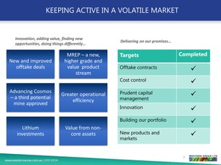 KEEPING ACTIVE IN A VOLATILE MARKET
New and improved
offtake deals
MREP – a new,
higher grade and
value product
stream
Advancing Cosmos
– a third potential
mine approved
Greater operational
efficiency
Lithium
investments
Value from non-
core assets
7
Targets Completed
Offtake contracts ✓
Cost control ✓
Prudent capital
management
✓
Innovation ✓
Building our portfolio ✓
New products and
markets
✓
Innovation, adding value, finding new
opportunities, doing things differently…
Delivering on our promises...
 