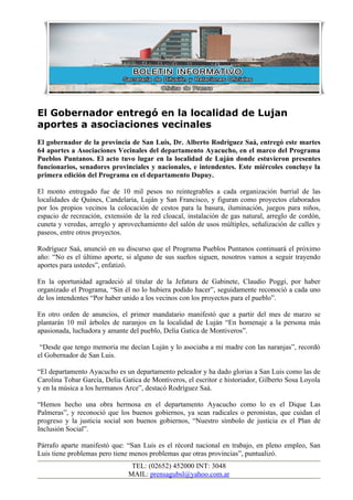 El Gobernador entregó en la localidad de Lujan
aportes a asociaciones vecinales
El gobernador de la provincia de San Luis, Dr. Alberto Rodríguez Saá, entregó este martes
64 aportes a Asociaciones Vecinales del departamento Ayacucho, en el marco del Programa
Pueblos Puntanos. El acto tuvo lugar en la localidad de Luján donde estuvieron presentes
funcionarios, senadores provinciales y nacionales, e intendentes. Este miércoles concluye la
primera edición del Programa en el departamento Dupuy.

El monto entregado fue de 10 mil pesos no reintegrables a cada organización barrial de las
localidades de Quines, Candelaria, Luján y San Francisco, y figuran como proyectos elaborados
por los propios vecinos la colocación de cestos para la basura, iluminación, juegos para niños,
espacio de recreación, extensión de la red cloacal, instalación de gas natural, arreglo de cordón,
cuneta y veredas, arreglo y aprovechamiento del salón de usos múltiples, señalización de calles y
paseos, entre otros proyectos.

Rodríguez Saá, anunció en su discurso que el Programa Pueblos Puntanos continuará el próximo
año: “No es el último aporte, si alguno de sus sueños siguen, nosotros vamos a seguir trayendo
aportes para ustedes”, enfatizó.

En la oportunidad agradeció al titular de la Jefatura de Gabinete, Claudio Poggi, por haber
organizado el Programa, “Sin él no lo hubiera podido hacer”, seguidamente reconoció a cada uno
de los intendentes “Por haber unido a los vecinos con los proyectos para el pueblo”.

En otro orden de anuncios, el primer mandatario manifestó que a partir del mes de marzo se
plantarán 10 mil árboles de naranjos en la localidad de Luján “En homenaje a la persona más
apasionada, luchadora y amante del pueblo, Delia Gatica de Montiveros”.

 “Desde que tengo memoria me decían Luján y lo asociaba a mi madre con las naranjas”, recordó
el Gobernador de San Luis.

“El departamento Ayacucho es un departamento peleador y ha dado glorias a San Luis como las de
Carolina Tobar García, Delia Gatica de Montiveros, el escritor e historiador, Gilberto Sosa Loyola
y en la música a los hermanos Arce”, destacó Rodríguez Saá.

“Hemos hecho una obra hermosa en el departamento Ayacucho como lo es el Dique Las
Palmeras”, y reconoció que los buenos gobiernos, ya sean radicales o peronistas, que cuidan el
progreso y la justicia social son buenos gobiernos, “Nuestro símbolo de justicia es el Plan de
Inclusión Social”.

Párrafo aparte manifestó que: “San Luis es el récord nacional en trabajo, en pleno empleo, San
Luis tiene problemas pero tiene menos problemas que otras provincias”, puntualizó.
                                TEL: (02652) 452000 INT: 3048
                               MAIL: prensagubsl@yahoo.com.ar
 