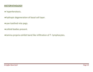 Dr Jaffar Raza Syed Page 10
HISTOPATHOLOGY
 hyperkeratosis.
hydropic degeneration of basal cell layer.
saw toothed rete pegs.
colloid bodies present.
lamina propria exhibit band like infiltration of T- lymphocytes.
 