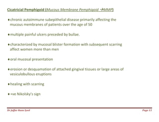 Dr Jaffar Raza Syed Page 13
Cicatricial Pemphigoid (Mucous Membrane Pemphigoid MMP)
chronic autoimmune subepithelial disease primarily affecting the
mucous membranes of patients over the age of 50
multiple painful ulcers preceded by bullae.
characterized by mucosal blister formation with subsequent scarring
affect women more than men
oral mucosal presentation
erosion or desquamation of attached gingival tissues or large areas of
vesiculobullous eruptions
healing with scarring
+ve Nikolsky’s sign
 