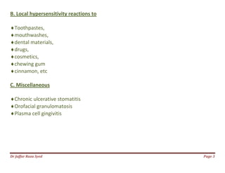 Dr Jaffar Raza Syed Page 3
B. Local hypersensitivity reactions to
Toothpastes,
mouthwashes,
dental materials,
drugs,
cosmetics,
chewing gum
cinnamon, etc
C. Miscellaneous
Chronic ulcerative stomatitis
Orofacial granulomatosis
Plasma cell gingivitis
 