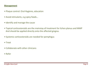 Dr Jaffar Raza Syed Page 8
Management
• Plaque control: Oral Hygiene, education
• Avoid stimulants, e.g spicy foods…
• Identify and manage the cause
• Topical corticosteroids are the mainstay of treatment for lichen planus and MMP
And should be applied directly onto the affected gingiva.
• Systemic corticosteroids are needed for pemphigus
• Treat
• Collaborate with other clinicians
• Refer
 