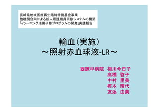 輸血（実施）
～照射赤血球液-LR～
西諫早病院 相川今日子
高橋 啓子
中村 里美
樫本 晴代
友添 由美
長崎県地域医療再生臨時特例基金事業
他機関合同による新人看護職員研修システムの構築
「eラーニング活用研修プログラムの開発」実践報告
 