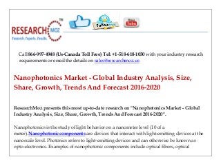 Call 866-997-4948 (Us-Canada Toll Free) Tel: +1-518-618-1030 with your industry research
requirements or email the details on sales@researchmoz.us
Nanophotonics Market - Global Industry Analysis, Size,
Share, Growth, Trends And Forecast 2016-2020
ResearchMoz presents this most up-to-date research on "Nanophotonics Market - Global
Industry Analysis, Size, Share, Growth, Trends And Forecast 2016-2020".
Nanophotonics is the study of light behavior on a nanometer level (10 of a
meter).Nanophotonic components are devices that interact with light-emitting devices at the
nanoscale level. Photonics refers to light-emitting devices and can otherwise be known as
opto-electronics. Examples of nanophotonic components include optical fibers, optical
 