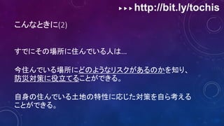 ▶ ▶ ▶ http://bit.ly/tochis
こんなときに(2)
すでにその場所に住んでいる人は...
今住んでいる場所にどのようなリスクがあるのかを知り、
防災対策に役立てることができる。
自身の住んでいる土地の特性に応じた対策を自ら考える
ことができる。
 