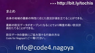 ▶ ▶ ▶ http://bit.ly/tochis
まとめ
自身の地域の最新の特性に応じた防災計画を立てることができる。
最新の防災データがオープンになることでより精度の高い防災計
画をたてることができる。
防災データの提供にご協力頂ける行政の方は
Code for Nagoyaにご一報ください。
info@code4.nagoya
 