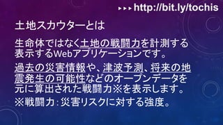 ▶ ▶ ▶ http://bit.ly/tochis
土地スカウターとは
生命体ではなく土地の戦闘力を計測する
表示するWebアプリケーションです。
過去の災害情報や、津波予測、将来の地
震発生の可能性などのオープンデータを
元に算出された戦闘力※を表示します。
※戦闘力：災害リスクに対する強度。
 