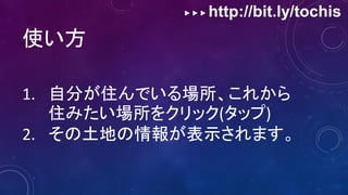 ▶ ▶ ▶ http://bit.ly/tochis
使い方
1. 自分が住んでいる場所、これから
住みたい場所をクリック(タップ)
2. その土地の情報が表示されます。
 