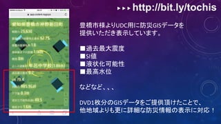 ▶ ▶ ▶ http://bit.ly/tochis
豊橋市様よりUDC用に防災GISデータを
提供いただき表示しています。
■過去最大震度
■SI値
■液状化可能性
■最高水位
などなど、、、
DVD1枚分のGISデータをご提供頂けたことで、
他地域よりも更に詳細な防災情報の表示に対応！
 