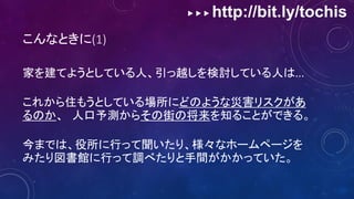 ▶ ▶ ▶ http://bit.ly/tochis
こんなときに(1)
家を建てようとしている人、引っ越しを検討している人は...
これから住もうとしている場所にどのような災害リスクがあ
るのか、 人口予測からその街の将来を知ることができる。
今までは、役所に行って聞いたり、様々なホームページを
みたり図書館に行って調べたりと手間がかかっていた。
 