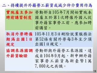 二、持續提升外籍勞工薪資或減少仲介費用作為
19
實施雇主參加
聘前講習制度
勞動部自105年7月開始實施本
國雇主於第1次聘僱外國人從
事外籍家事勞工前，應參加聘
前講習。
取消外勞聘僱
期滿出國 1日
規定
105年11月3日刪除就業服務法...