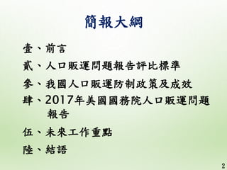 簡報大綱
壹、前言
貳、人口販運問題報告評比標準
參、我國人口販運防制政策及成效
肆、2017年美國國務院人口販運問題
報告
伍、未來工作重點
陸、結語
2
 