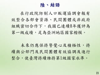 陸、結語
在行政院防制人口販運協調會報有
效整合各部會資源、民間團體或非政府
組織密切合作下，我國已連續8年獲評為
第一級成績，足為亞洲地區國家楷模。
未來仍應保持警覺心及積極性，持
續與公部門及民間團體有效協調及進行
整合，使臺灣持續維持第1...