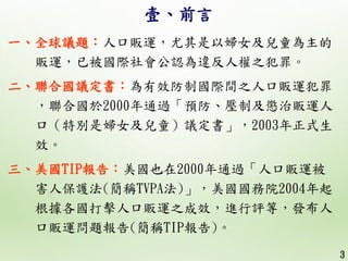 壹、前言
一、全球議題：人口販運，尤其是以婦女及兒童為主的
販運，已被國際社會公認為違反人權之犯罪。
二、聯合國議定書：為有效防制國際間之人口販運犯罪
，聯合國於2000年通過「預防、壓制及懲治販運人
口（特別是婦女及兒童）議定書」，2003年...