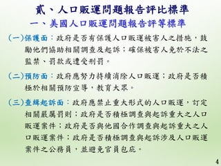 4
(一)保護面：政府是否有保護人口販運被害人之措施，鼓
勵他們協助相關調查及起訴；確保被害人免於不法之
監禁、罰款或遭受刑罰。
(二)預防面：政府應努力持續消除人口販運；政府是否積
極於相關預防宣導，教育大眾。
(三)查緝起訴面：政府應禁止重...