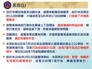 3
自97年開放陸客來台觀光後，遊覽車數量迅速擴張，由97年前穩定
的11,000餘輛，大幅成長至105年的17,000餘輛，已扭曲了市場真
實需求。
遊覽車業與旅行業存在顯著上下游關係，錯綜複雜的利益糾葛，導
致行車安全、服務品質下滑、勞資爭議頻繁等問題。
回顧過往，遊覽車事故屢有所聞，亦證明遊覽車產業相對於其他運
輸業，健全性確有不足。
本部針對105年7月19日發生遊覽車火燒車事故提出之22項短、中、
長期策進作為，目前已完成結案計15項，尚有7項作為刻正積極研
辦中，預定自106年7月底陸續辦理完成。
對於本(106)年2月13日遊覽車事故，本部再從法規、管理、車輛安
全等面向確實檢討，並整合前開7項作為，賡續落實執行。
前言(1)
 