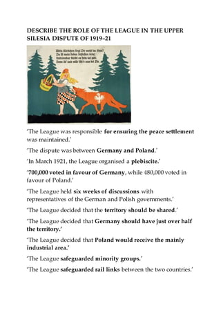 DESCRIBE THE ROLE OF THE LEAGUE IN THE UPPER
SILESIA DISPUTE OF 1919–21
‘The League was responsible for ensuring the peace settlement
was maintained.’
‘The dispute was between Germany and Poland.’
‘In March 1921, the League organised a plebiscite.’
‘700,000 voted in favour of Germany, while 480,000 voted in
favour of Poland.’
‘The League held six weeks of discussions with
representatives of the German and Polish governments.’
‘The League decided that the territory should be shared.’
‘The League decided that Germany should have just over half
the territory.’
‘The League decided that Poland would receive the mainly
industrial area.’
‘The League safeguarded minority groups.’
‘The League safeguarded rail links between the two countries.’
 