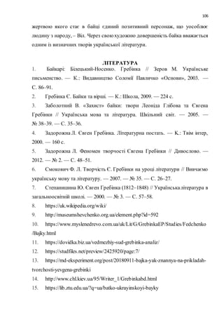 106
жертвою якого стає в байці єдиний позитивний персонаж, що уособлює
людину з народу, – Віл. Через свою художню довершеність байка вважається
одним із визначних творів української літератури.
ЛІТЕРАТУРА
1. Байкарі: Білецький-Носенко. Гребінка // Зеров М. Українське
письменство. — К.: Видавництво Соломії Павличко «Основи», 2003. —
С. 86–91.
2. Гребінка Є. Байки та вірші. — К.: Школа, 2009. — 224 с.
3. Заболотний В. «Захист» байки: твори Леоніда Глібова та Євгена
Гребінки // Українська мова та література. Шкільний світ. — 2005. —
№ 38–39. — С. 35–36.
4. Задорожна Л. Євген Гребінка. Літературна постать. — K.: Tвім iнтеp,
2000. — 160 с.
5. Задорожна Л. Феномен творчості Євгена Гребінки // Дивослово. —
2012. — № 2. — С. 48–51.
6. Смокович Ф. Л. Творчість Є. Гребінки на уроці літератури // Вивчаємо
українську мову та літературу. — 2007. — № 35. — С. 26–27.
7. Степанишина Ю. Євген Гребінка (1812–1848) // Українськалітература в
загальноосвітній школі. — 2000. — № 3. — С. 57–58.
8. https://uk.wikipedia.org/wiki/
9. http://museumshevchenko.org.ua/element.php?id=592
10. https://www.myslenedrevo.com.ua/uk/Lit/G/GrebinkaEP/Studies/Fedchenko
/Bajky.html
11. https://dovidka.biz.ua/vedmezhiy-sud-grebinka-analiz/
12. https://studfiles.net/preview/2425920/page:7/
13. https://md-eksperiment.org/post/20180911-bajka-yak-znannya-na-prikladah-
tvorchosti-yevgena-grebinki
14. http://www.chl.kiev.ua/95/Writer_1/Grebinkabd.html
15. https://lib.ztu.edu.ua/?q=ua/batko-ukrayinskoyi-bayky
 