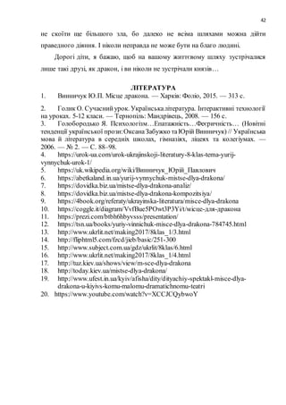 42
не скоїти ще більшого зла, бо далеко не всіма шляхами можна дійти
праведного діяння. І ніколи неправда не може бути на благо людині.
Дорогі діти, я бажаю, щоб на вашому життєвому шляху зустрічалися
лише такі друзі, як дракон, і ви ніколи не зустрічали князів…
ЛІТЕРАТУРА
1. Винничук Ю.П. Місце дракона. — Харків: Фоліо, 2015. — 313 с.
2. Голик О. Сучаснийурок. Українськалітература. Інтерактивні технології
на уроках. 5-12 класи. — Тернопіль: Мандрівець, 2008. — 156 с.
3. Голобородько Я. Психологізм…Епатажність…Феєричність… (Новітні
тенденції української прози:ОксанаЗабужко таЮрій Винничук) // Українська
мова й література в середніх школах, гімназіях, ліцеях та колегіумах. —
2006. — № 2. — С. 88–98.
4. https://urok-ua.com/urok-ukrajinskoji-literatury-8-klas-tema-yurij-
vynnychuk-urok-1/
5. https://uk.wikipedia.org/wiki/Винничук_Юрій_Павлович
6. https://abetkaland.in.ua/yurij-vynnychuk-mistse-dlya-drakona/
7. https://dovidka.biz.ua/mistse-dlya-drakona-analiz/
8. https://dovidka.biz.ua/mistse-dlya-drakona-kompozitsiya/
9. https://4book.org/referaty/ukrayinska-literatura/misce-dlya-drakona
10. https://coggle.it/diagram/VvfBue5POwt3P3Yi/t/місце-для-дракона
11. https://prezi.com/btbh6hbyvsss/presentation/
12. https://tsn.ua/books/yuriy-vinnichuk-misce-dlya-drakona-784745.html
13. http://www.ukrlit.net/making2017/8klas_1/3.html
14. http://fliphtml5.com/fzcd/jieb/basic/251-300
15. http://www.subject.com.ua/gdz/ukrlit/8klas/6.html
16. http://www.ukrlit.net/making2017/8klas_1/4.html
17. http://tuz.kiev.ua/shows/view/m-sce-dlya-drakona
18. http://today.kiev.ua/mistse-dlya-drakona/
19. http://www.ufest.in.ua/kyiv/afisha/dity/dityachiy-spektakl-misce-dlya-
drakona-u-kiyivs-komu-malomu-dramatichnomu-teatri
20. https://www.youtube.com/watch?v=XCCJCQybwoY
 