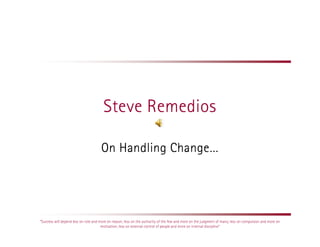 Steve Remedios

                                      On Handling Change…




“Success will depend less on rote and more on reason; less on the authority of the few and more on the judgment of many; less on compulsion and more on
                                       motivation; less on external control of people and more on internal discipline”
 