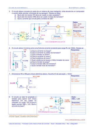 CLUBE DA ELETRÔNICA ELETRÔNICA GERAL 
5- O circuito abaixo consiste em parte de um sistema de casa inteligente, onde através de um computador 
o usuário pode acender a lâmpada de sua garagem. Deseja-se saber: 
a) Qual valor de resistor (R) deve ser usado no opto acoplador? 
b) Qual valor de resistor (RB) deve ser usado na base do transistor? 
c) Qual a corrente que circula pelos contatos do relé? 
Dados 
ILed = 10mA 
Vled = 2V 
I Bobina = 40mA 
Respostas: 
R = 300W 
RB = 2825W 
I cont = 787,4mA 
6- O circuito abaixo funciona como uma fonte de corrente constante para carga RL de 1000W. Deseja-se: 
Respostas: 
Icarga = 3,2mA 
IC = 3,2mA 
VZ = 11,1V 
IZ = 74mA 
PZ =288,6mW 
PR = 821,4mW 
Vcarga = 3,2V 
VRC = 3,2V 
VCE = 8,6V 
a) Qual a corrente na Carga? 
b) Qual a corrente no coletor do transistor? 
c) Qual a tensão no Zener? 
d) Qual a corrente no zener? 
e) Qual a potência do zener? 
f) Qual a potência do resistor (100W) limitador do zener 
g) Qual a tensão na carga? 
h) Qual a tensão VRC do transistor? 
i) Qual a tensão VCE do transistor? 
7- Dimensione RC e RB para chave eletrônica abaixo. Escolha IC de saturação = 10mA. 
Respostas: 
RC = 1kW 
RB = 9300W 
Dado: 
VBE = 1,4V 
Respostas: 
IB = 10,6mA 
8- O circuito ao lado foi projetado e 
testado para operar com chave 
eletrônica. Em seu coletor foi 
colocado um cooler 12V/1A que é 
ligado quando VBB = 12V. Qual a 
corrente de base? 
A disciplina é a parte mais importante do êxito. 
(Truman Capote, novelista norte-americano) 
www.clubedaeletronica.com.br 
Lista de exercícios – Transistor como chave e fonte de corrente – Autor: Clodoaldo Silva – Rev: 25Ago2007. 
